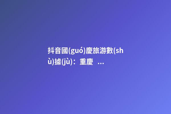 抖音國(guó)慶旅游數(shù)據(jù)：重慶、北京、上海等成最受歡迎城市